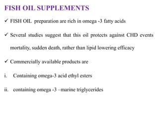 FISH OIL SUPPLEMENTS
 FISH OIL preparation are rich in omega -3 fatty acids
 Several studies suggest that this oil protects against CHD events
mortality, sudden death, rather than lipid lowering efficacy
 Commercially available products are
i. Containing omega-3 acid ethyl esters
ii. containing omega -3 –marine triglycerides
 