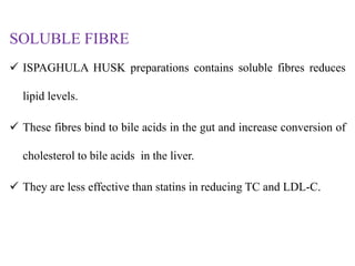 SOLUBLE FIBRE
 ISPAGHULA HUSK preparations contains soluble fibres reduces
lipid levels.
 These fibres bind to bile acids in the gut and increase conversion of
cholesterol to bile acids in the liver.
 They are less effective than statins in reducing TC and LDL-C.
 
