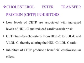 CHOLESTEROL ESTER TRANSFER
PROTEIN (CETP) INHIBITORS
 Low levels of CETP are associated with increased
levels of HDL-C and reduced cardiovascular risk
 CETP transfers cholesterol from HDL-C to LDL-C and
VLDL-C, thereby altering the HDL-C: LDL-C ratio
 Inhibitors of CETP produce a beneficial cardiovascular
effect.
 