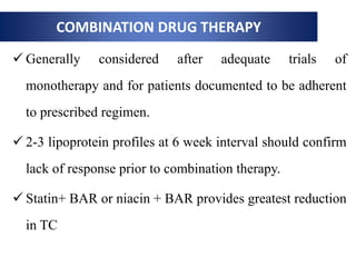 COMBINATION DRUG THERAPY
 Generally considered after adequate trials of
monotherapy and for patients documented to be adherent
to prescribed regimen.
 2-3 lipoprotein profiles at 6 week interval should confirm
lack of response prior to combination therapy.
 Statin+ BAR or niacin + BAR provides greatest reduction
in TC
 