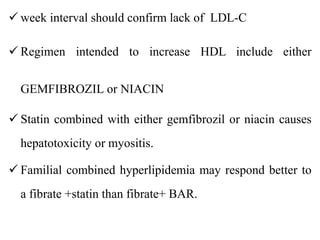  week interval should confirm lack of LDL-C
 Regimen intended to increase HDL include either
GEMFIBROZIL or NIACIN
 Statin combined with either gemfibrozil or niacin causes
hepatotoxicity or myositis.
 Familial combined hyperlipidemia may respond better to
a fibrate +statin than fibrate+ BAR.
 