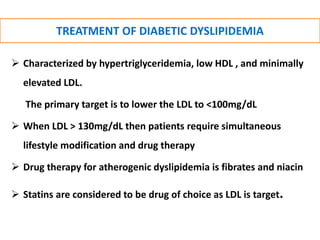 TREATMENT OF DIABETIC DYSLIPIDEMIA
 Characterized by hypertriglyceridemia, low HDL , and minimally
elevated LDL.
The primary target is to lower the LDL to <100mg/dL
 When LDL > 130mg/dL then patients require simultaneous
lifestyle modification and drug therapy
 Drug therapy for atherogenic dyslipidemia is fibrates and niacin
 Statins are considered to be drug of choice as LDL is target.
 