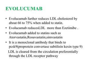 EVOLUCUMAB
• Evolucumab further reduces LDL cholesterol by
about 66 to 75% when added to statin.
• Evolucumab reducesLDL more than Ezetimibe .
• Evolucumab added to statins such as
Atorvastatin,Rosuvastatin,simvastatin
• It is a monoclonal antibody that binds to
pcsk9(proprotein convertase subtilisin kexin type 9)
LDL is cleared from the circulation preferentially
through the LDL receptor pathway
 