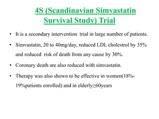 4S (Scandinavian Simvastatin
Survival Study) Trial
• It is a secondary intervention trial in large number of patients.
• Simvastatin, 20 to 40mg/day, reduced LDL cholestrol by 35%
and reduced risk of death from any cause by 30%.
• Coronary death are also reduced with simvastatin.
• Therapy was also shown to be effective in women(18%-
19%patients enrolled) and in elderly≥60years
 