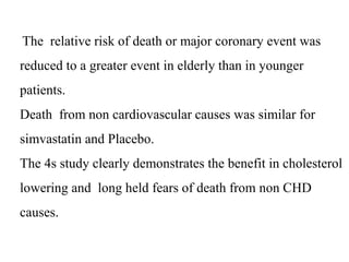 The relative risk of death or major coronary event was
reduced to a greater event in elderly than in younger
patients.
Death from non cardiovascular causes was similar for
simvastatin and Placebo.
The 4s study clearly demonstrates the benefit in cholesterol
lowering and long held fears of death from non CHD
causes.
 