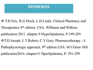  T.H Eric, R.G Drick, L.H Linda. Clinical Pharmacy and
Therapeutics 4th edition. USA. Williams and Wilkins
publication 2011. chapter 9 Hyperlipidemia, P:199-205
T.D Joseph, L T Robert, C.Y Gary. Pharmacotherapy ; A
Pathophysiologic approach. 9th edition.USA. M CGraw Hill
publication2014. chapter11 Hperlipidemia, P: 291-299
REFERENCES
 