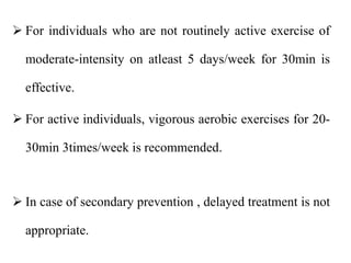  For individuals who are not routinely active exercise of
moderate-intensity on atleast 5 days/week for 30min is
effective.
 For active individuals, vigorous aerobic exercises for 20-
30min 3times/week is recommended.
 In case of secondary prevention , delayed treatment is not
appropriate.
 