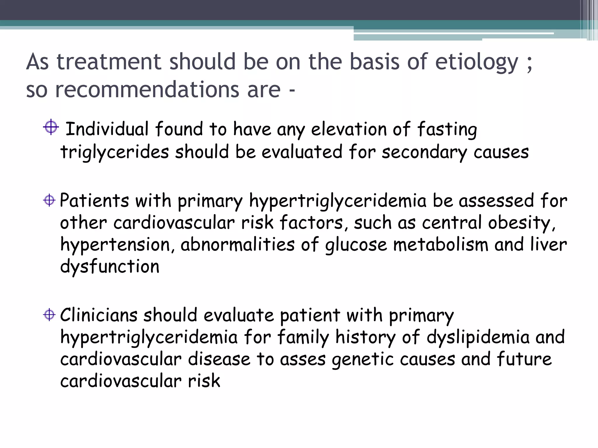 As treatment should be on the basis of etiology ;
so recommendations are -
Individual found to have any elevation of fasting
triglycerides should be evaluated for secondary causes
Patients with primary hypertriglyceridemia be assessed for
other cardiovascular risk factors, such as central obesity,
hypertension, abnormalities of glucose metabolism and liver
dysfunction
Clinicians should evaluate patient with primary
hypertriglyceridemia for family history of dyslipidemia and
cardiovascular disease to asses genetic causes and future
cardiovascular risk
 