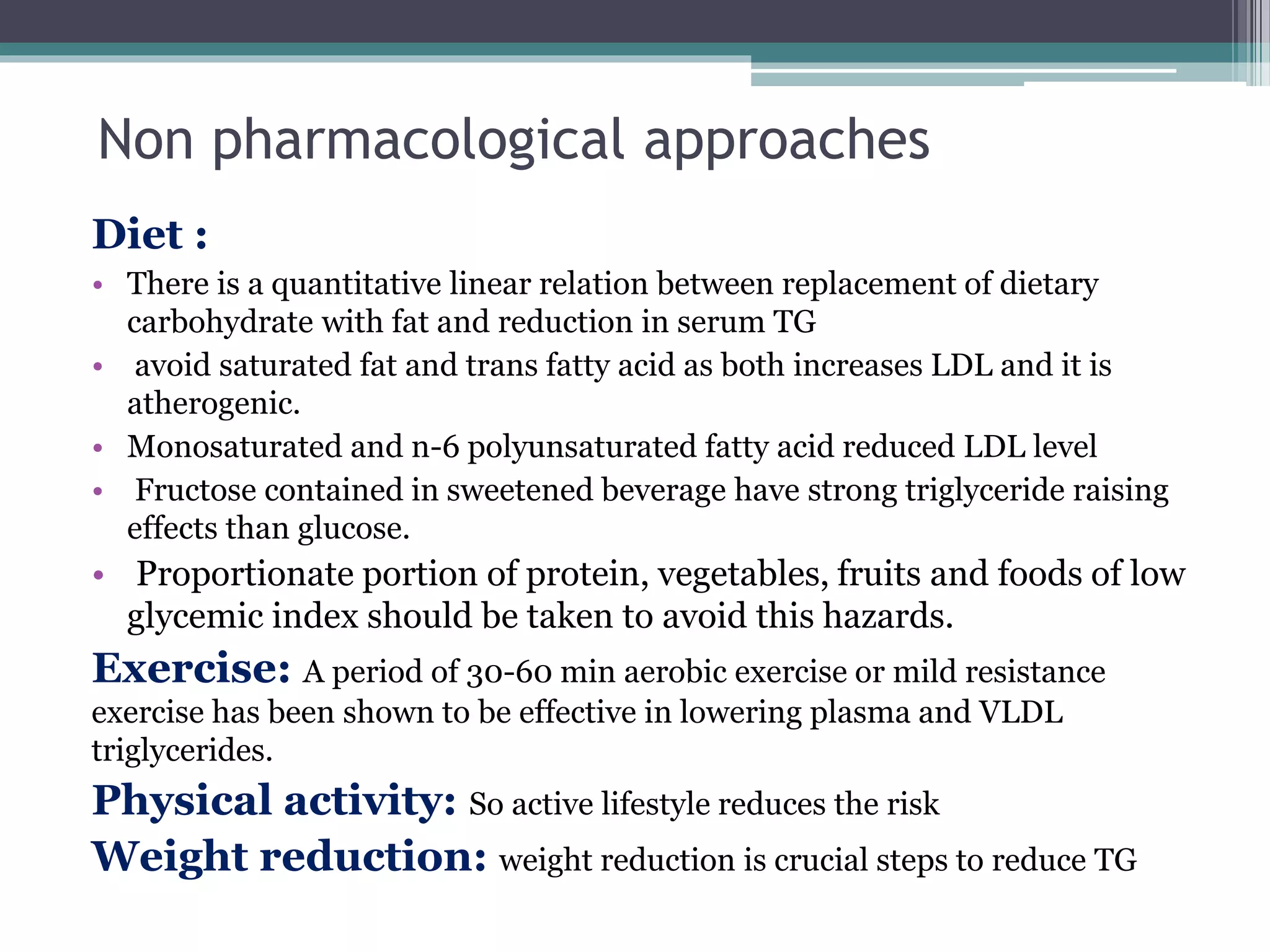 Non pharmacological approaches
Diet :
• There is a quantitative linear relation between replacement of dietary
carbohydrate with fat and reduction in serum TG
• avoid saturated fat and trans fatty acid as both increases LDL and it is
atherogenic.
• Monosaturated and n-6 polyunsaturated fatty acid reduced LDL level
• Fructose contained in sweetened beverage have strong triglyceride raising
effects than glucose.
• Proportionate portion of protein, vegetables, fruits and foods of low
glycemic index should be taken to avoid this hazards.
Exercise: A period of 30-60 min aerobic exercise or mild resistance
exercise has been shown to be effective in lowering plasma and VLDL
triglycerides.
Physical activity: So active lifestyle reduces the risk
Weight reduction: weight reduction is crucial steps to reduce TG
 