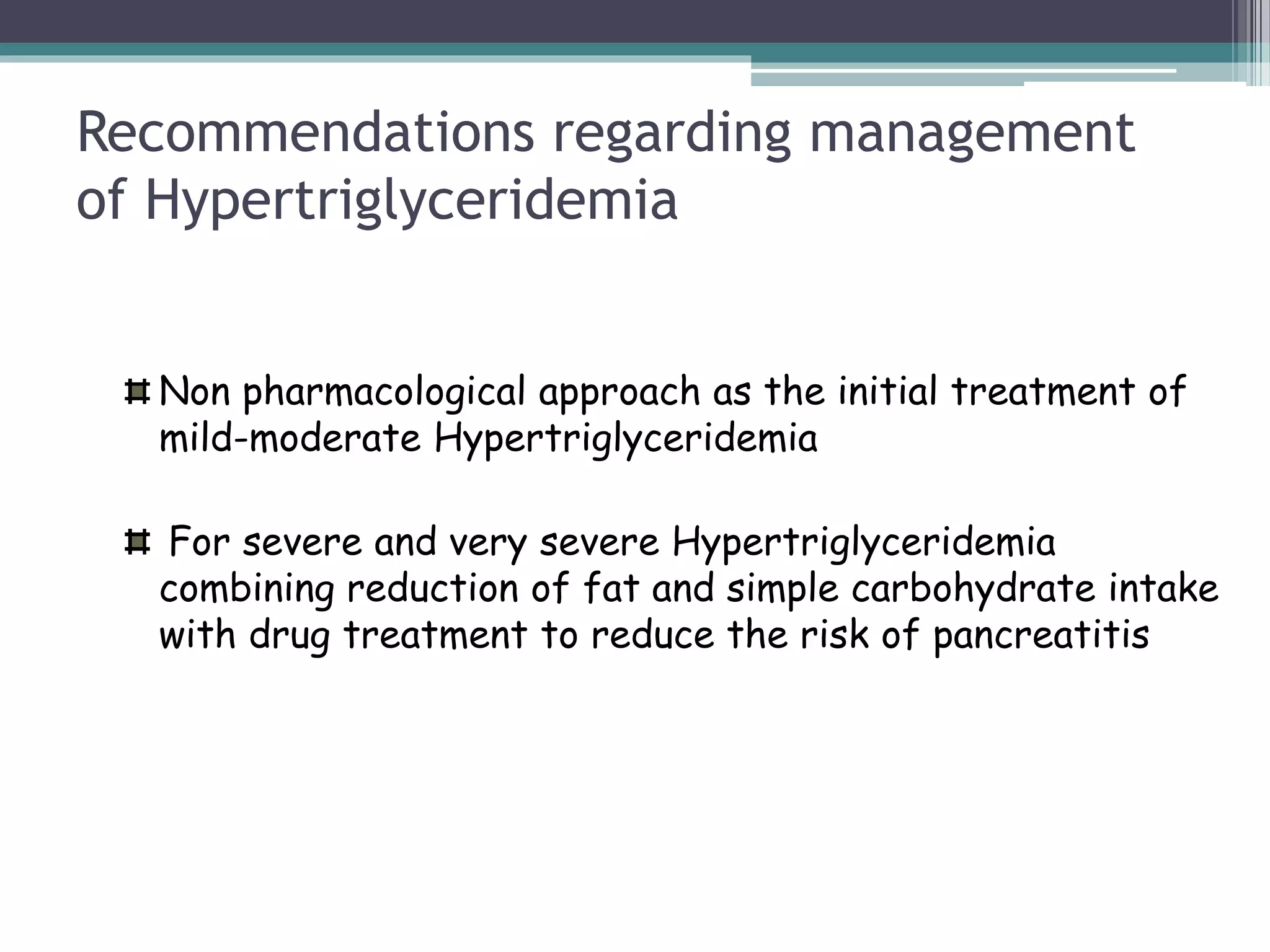 Recommendations regarding management
of Hypertriglyceridemia
Non pharmacological approach as the initial treatment of
mild-moderate Hypertriglyceridemia
For severe and very severe Hypertriglyceridemia
combining reduction of fat and simple carbohydrate intake
with drug treatment to reduce the risk of pancreatitis
 