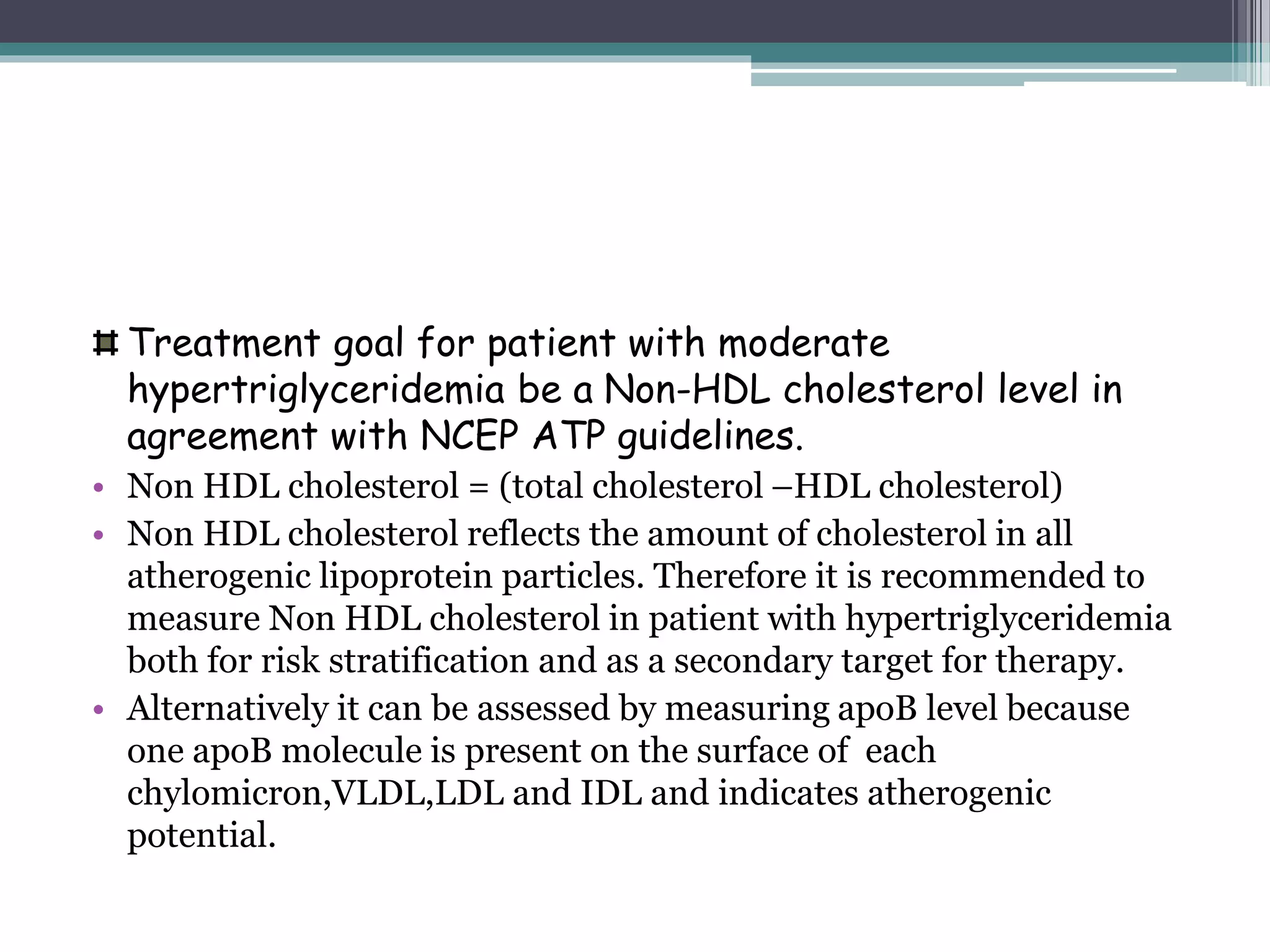 Treatment goal for patient with moderate
hypertriglyceridemia be a Non-HDL cholesterol level in
agreement with NCEP ATP guidelines.
• Non HDL cholesterol = (total cholesterol –HDL cholesterol)
• Non HDL cholesterol reflects the amount of cholesterol in all
atherogenic lipoprotein particles. Therefore it is recommended to
measure Non HDL cholesterol in patient with hypertriglyceridemia
both for risk stratification and as a secondary target for therapy.
• Alternatively it can be assessed by measuring apoB level because
one apoB molecule is present on the surface of each
chylomicron,VLDL,LDL and IDL and indicates atherogenic
potential.
 