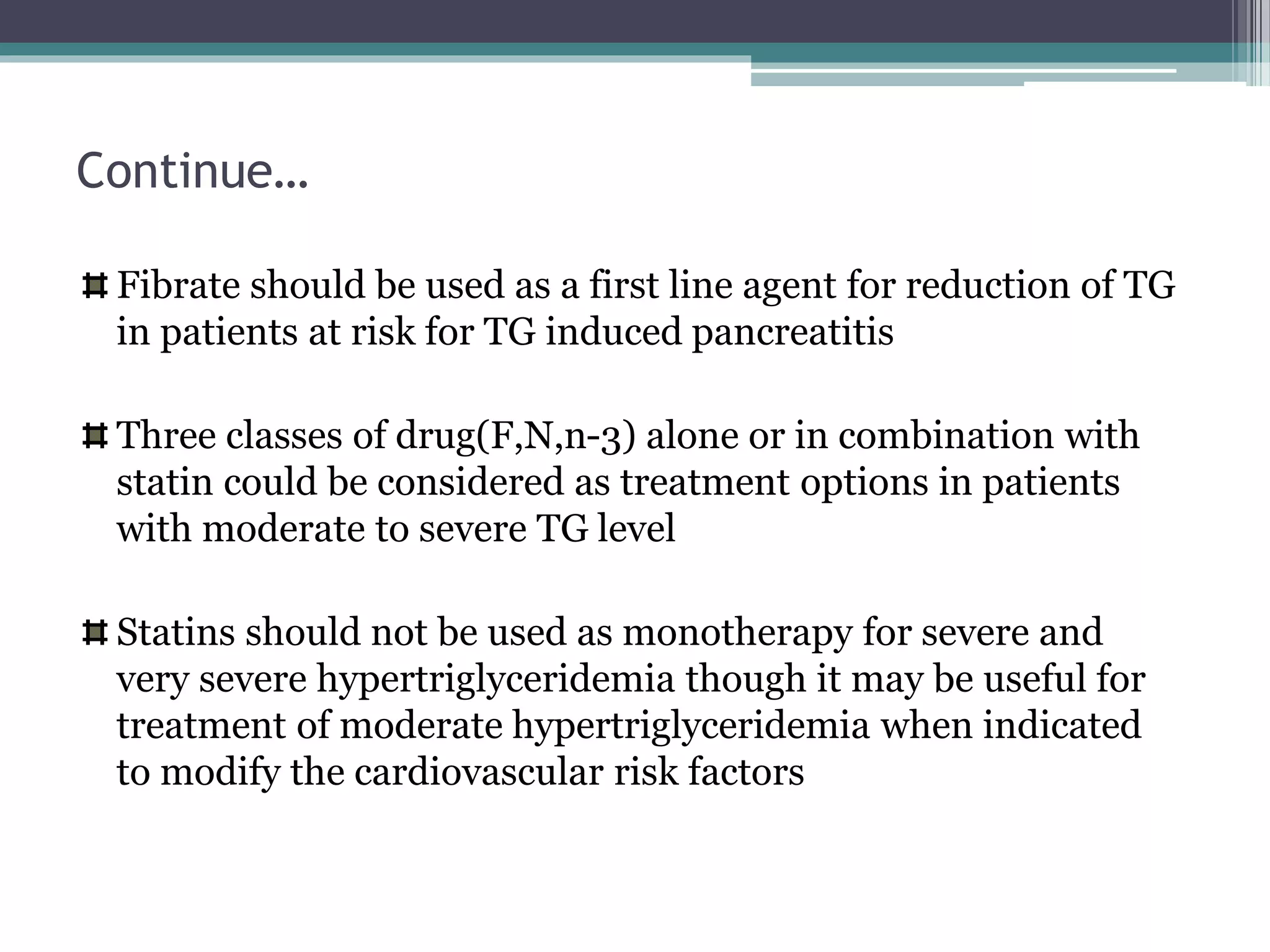 Continue…
Fibrate should be used as a first line agent for reduction of TG
in patients at risk for TG induced pancreatitis
Three classes of drug(F,N,n-3) alone or in combination with
statin could be considered as treatment options in patients
with moderate to severe TG level
Statins should not be used as monotherapy for severe and
very severe hypertriglyceridemia though it may be useful for
treatment of moderate hypertriglyceridemia when indicated
to modify the cardiovascular risk factors
 