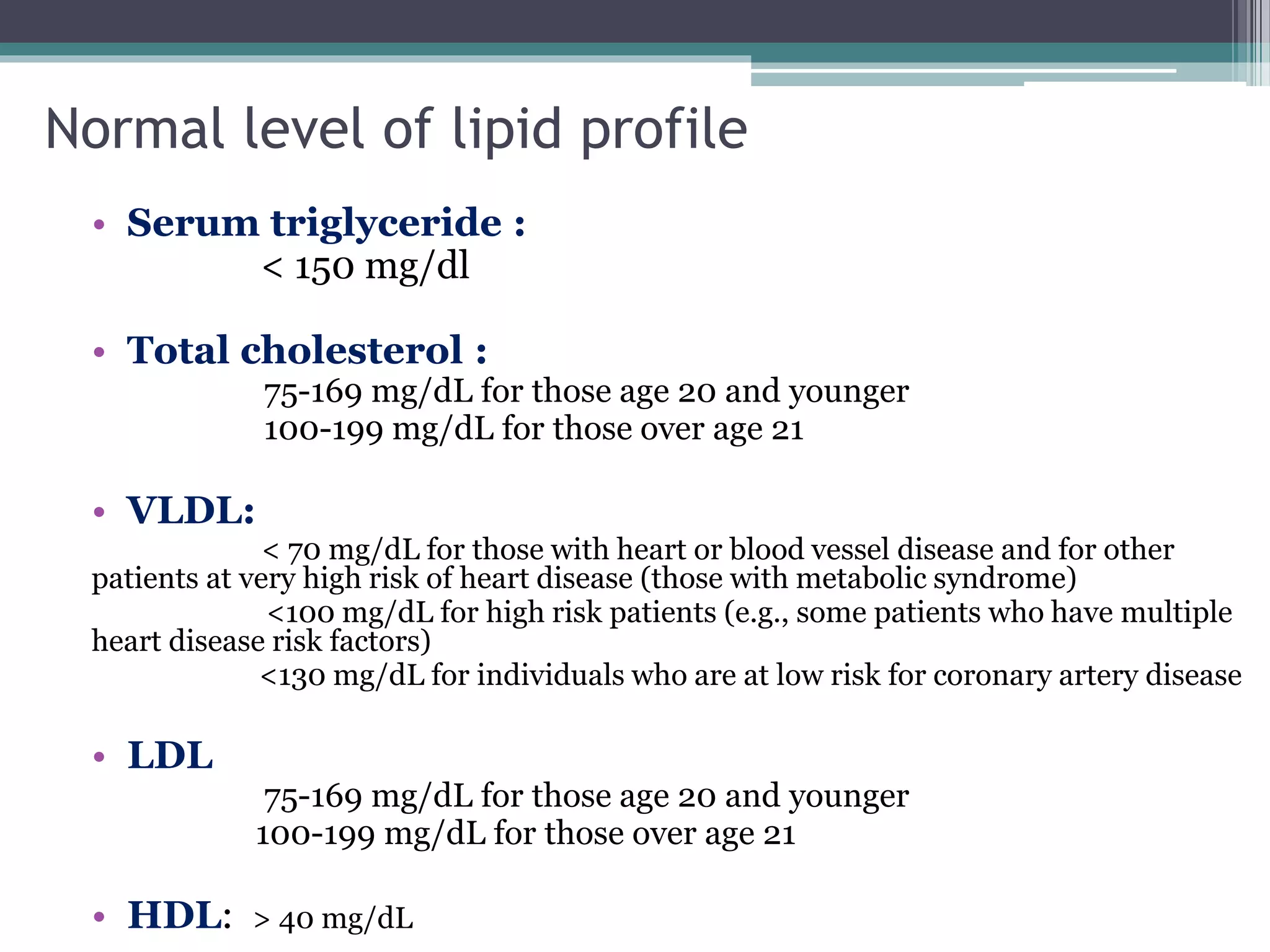 Normal level of lipid profile
• Serum triglyceride :
< 150 mg/dl
• Total cholesterol :
75-169 mg/dL for those age 20 and younger
100-199 mg/dL for those over age 21
• VLDL:
< 70 mg/dL for those with heart or blood vessel disease and for other
patients at very high risk of heart disease (those with metabolic syndrome)
<100 mg/dL for high risk patients (e.g., some patients who have multiple
heart disease risk factors)
<130 mg/dL for individuals who are at low risk for coronary artery disease
• LDL
75-169 mg/dL for those age 20 and younger
100-199 mg/dL for those over age 21
• HDL: > 40 mg/dL
 