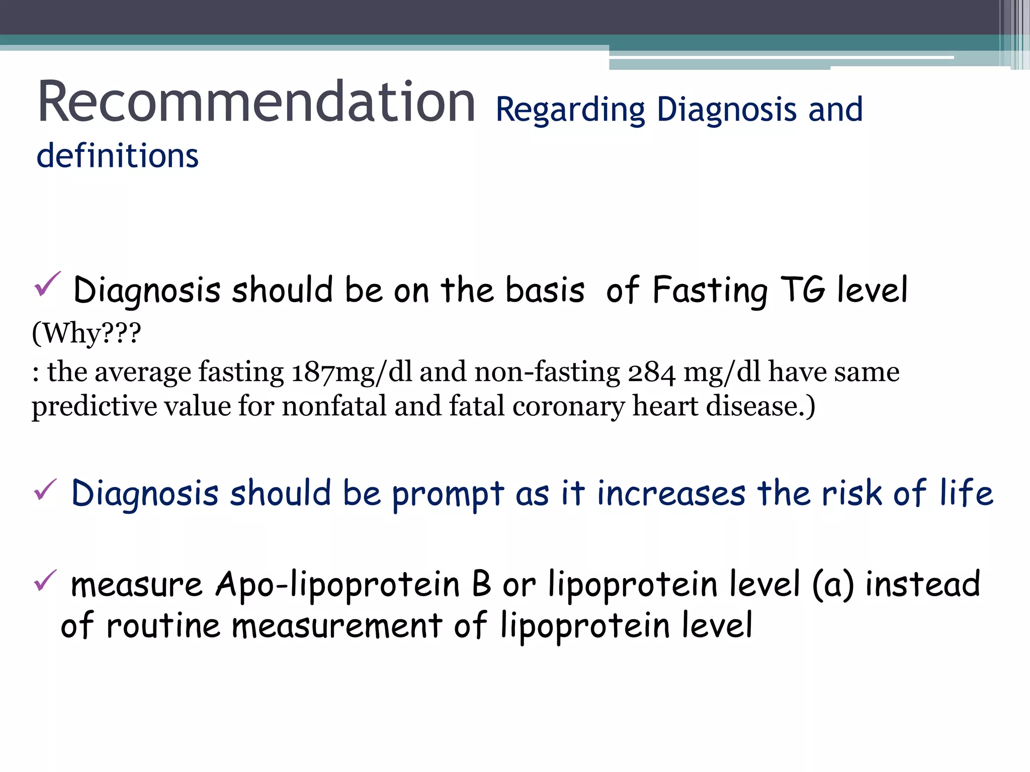 Recommendation Regarding Diagnosis and
definitions
 Diagnosis should be on the basis of Fasting TG level
(Why???
: the average fasting 187mg/dl and non-fasting 284 mg/dl have same
predictive value for nonfatal and fatal coronary heart disease.)
 Diagnosis should be prompt as it increases the risk of life
 measure Apo-lipoprotein B or lipoprotein level (a) instead
of routine measurement of lipoprotein level
 