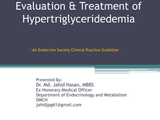 Evaluation & Treatment of
Hypertriglyceridedemia
Presented By:
Dr. Md. Jahid Hasan, MBBS
Ex-Honorary Medical Officer
Department of Endocrinology and Metabolism
DMCH
jahidjpg61@gmail.com
: An Endocrine Society Clinical Practice Guideline
 