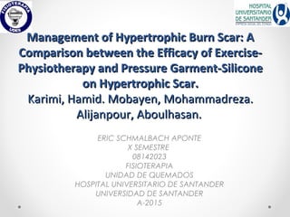 Management of Hypertrophic Burn Scar: AManagement of Hypertrophic Burn Scar: A
Comparison between the Efficacy of Exercise-Comparison between the Efficacy of Exercise-
Physiotherapy and Pressure Garment-SiliconePhysiotherapy and Pressure Garment-Silicone
on Hypertrophic Scar.on Hypertrophic Scar.
Karimi, Hamid. Mobayen, Mohammadreza.Karimi, Hamid. Mobayen, Mohammadreza.
Alijanpour, Aboulhasan.Alijanpour, Aboulhasan.
ERIC SCHMALBACH APONTE
X SEMESTRE
08142023
FISIOTERAPIA
UNIDAD DE QUEMADOS
HOSPITAL UNIVERSITARIO DE SANTANDER
UNIVERSIDAD DE SANTANDER
A-2015
 