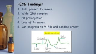 › ECG Findings:
1. Tall, peaked T- waves
2. Wide QRS complex
3. PR prolongation
4. Loss of P- waves
5. Can progress to V-F...