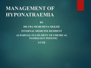 MANAGEMENT OF
HYPONATRAEMIA
BY
DR UBA-MGBEMENA OKEZIE
INTERNAL MEDICINE RESIDENT
AS PARTIAL FULFILMENT OF CHEMICAL
PATHOLOGY POSTING
UCTH
 