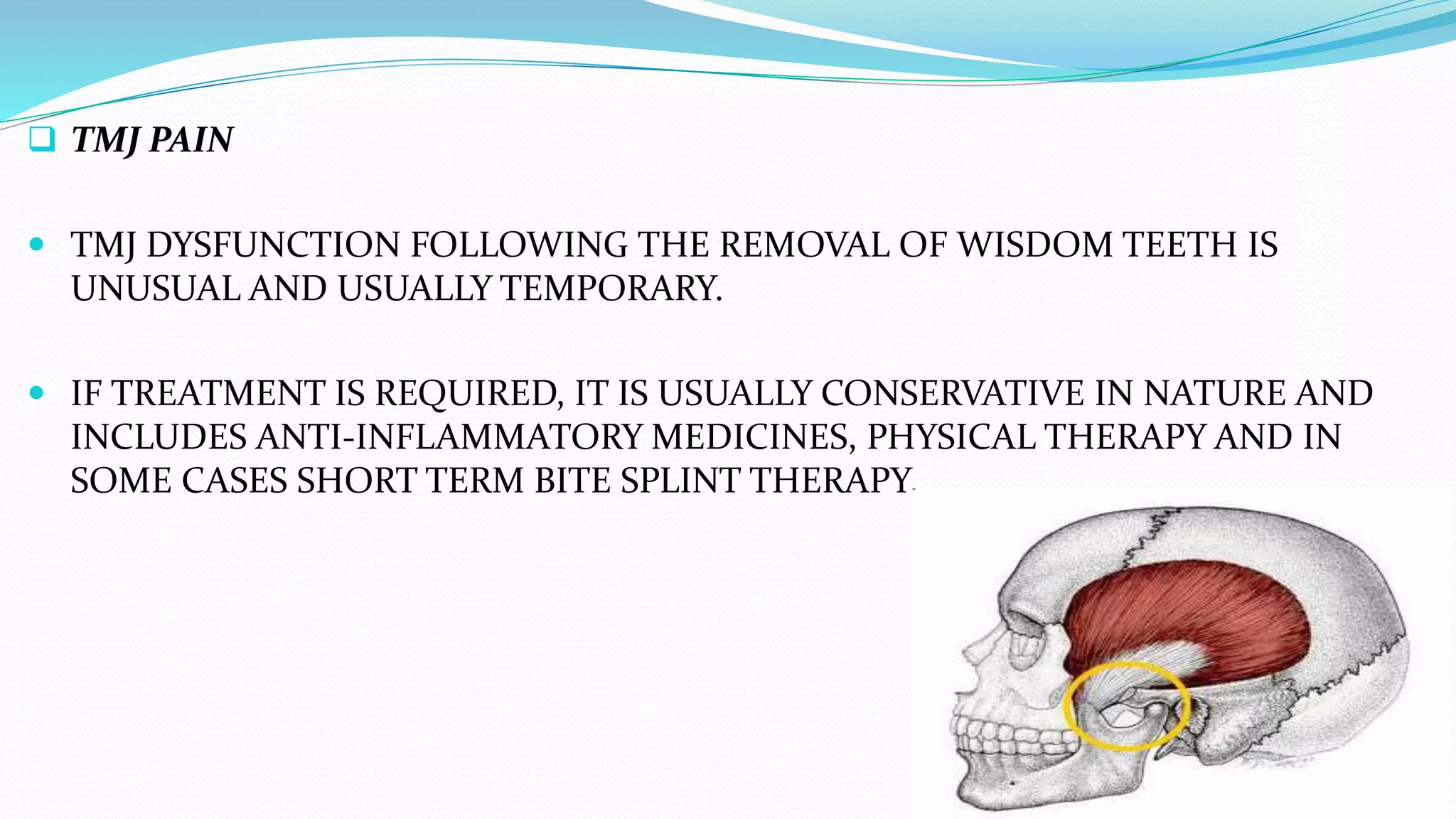  TMJ PAIN
 TMJ DYSFUNCTION FOLLOWING THE REMOVAL OF WISDOM TEETH IS
UNUSUAL AND USUALLY TEMPORARY.
 IF TREATMENT IS REQUIRED, IT IS USUALLY CONSERVATIVE IN NATURE AND
INCLUDES ANTI-INFLAMMATORY MEDICINES, PHYSICAL THERAPY AND IN
SOME CASES SHORT TERM BITE SPLINT THERAPY.
 
