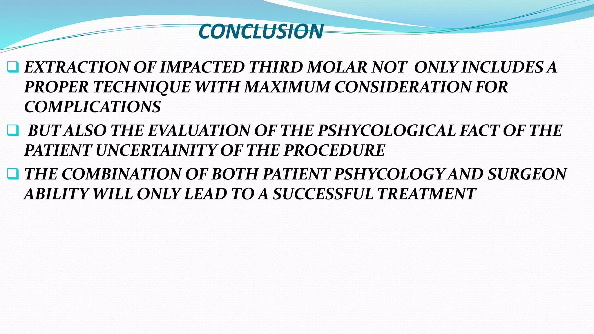CONCLUSION
 EXTRACTION OF IMPACTED THIRD MOLAR NOT ONLY INCLUDES A
PROPER TECHNIQUE WITH MAXIMUM CONSIDERATION FOR
COMPLICATIONS
 BUT ALSO THE EVALUATION OF THE PSHYCOLOGICAL FACT OF THE
PATIENT UNCERTAINITY OF THE PROCEDURE
 THE COMBINATION OF BOTH PATIENT PSHYCOLOGY AND SURGEON
ABILITY WILL ONLY LEAD TO A SUCCESSFUL TREATMENT
 