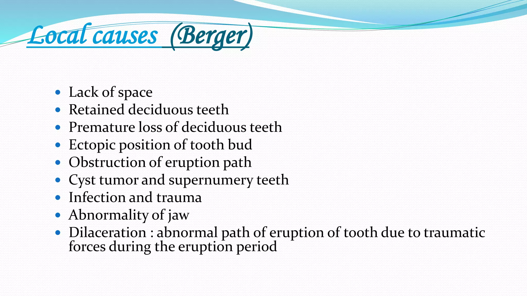 Local causes (Berger)
 Lack of space
 Retained deciduous teeth
 Premature loss of deciduous teeth
 Ectopic position of tooth bud
 Obstruction of eruption path
 Cyst tumor and supernumery teeth
 Infection and trauma
 Abnormality of jaw
 Dilaceration : abnormal path of eruption of tooth due to traumatic
forces during the eruption period
 