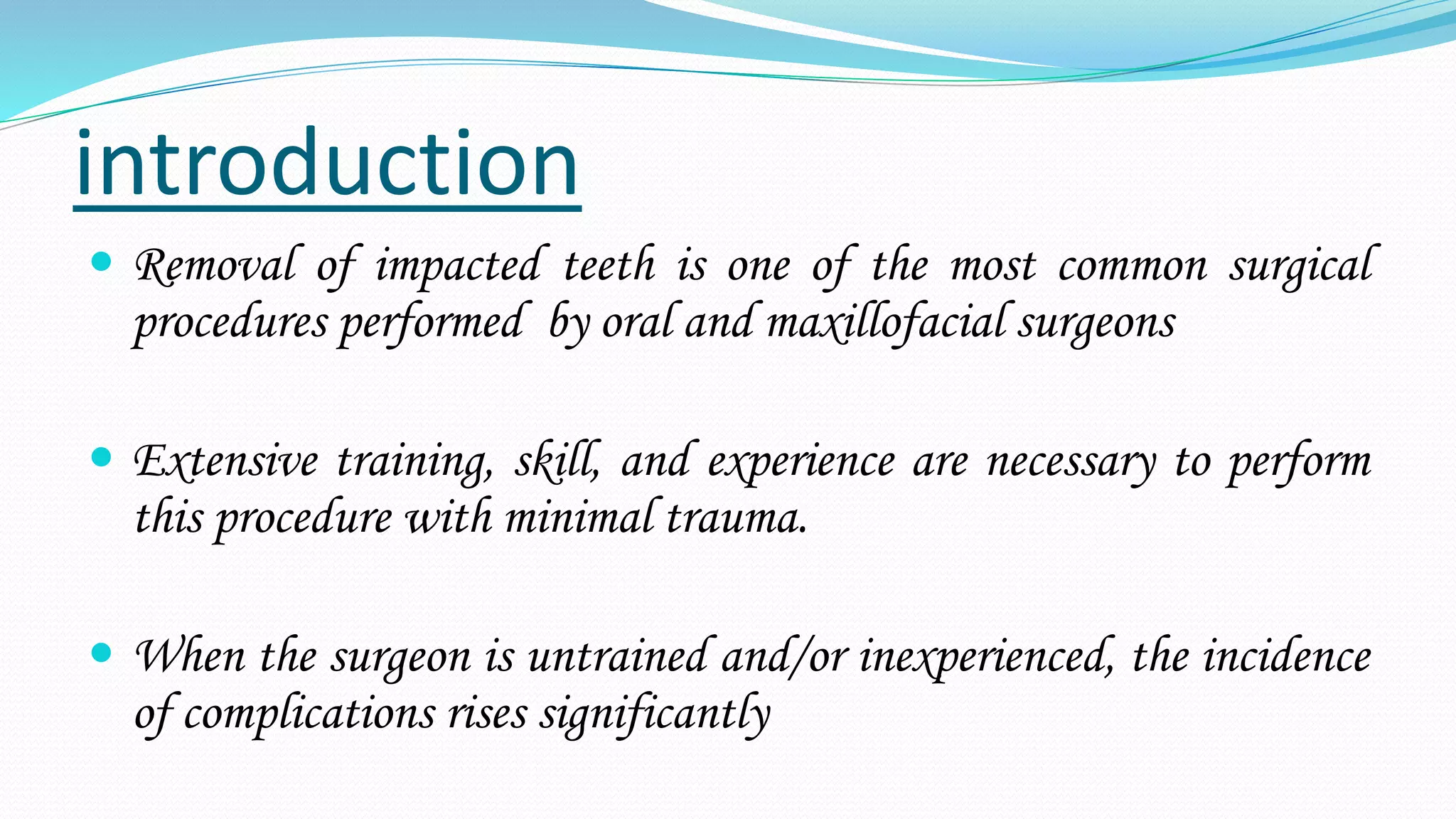 introduction
 Removal of impacted teeth is one of the most common surgical
procedures performed by oral and maxillofacial surgeons
 Extensive training, skill, and experience are necessary to perform
this procedure with minimal trauma.
 When the surgeon is untrained and/or inexperienced, the incidence
of complications rises significantly
 