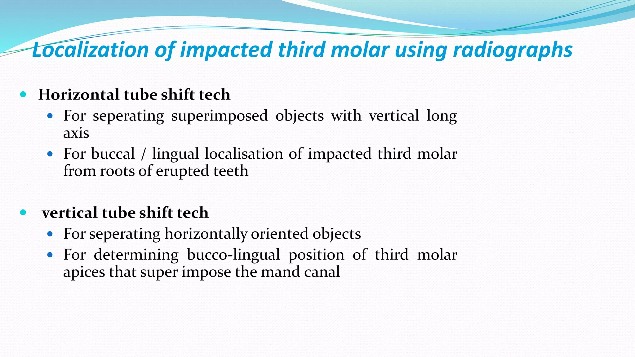 Localization of impacted third molar using radiographs
 Horizontal tube shift tech
 For seperating superimposed objects with vertical long
axis
 For buccal / lingual localisation of impacted third molar
from roots of erupted teeth
 vertical tube shift tech
 For seperating horizontally oriented objects
 For determining bucco-lingual position of third molar
apices that super impose the mand canal
 