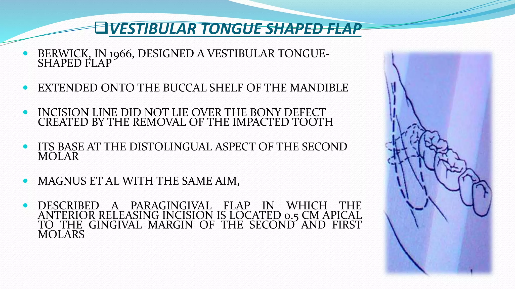 VESTIBULAR TONGUE SHAPED FLAP
 BERWICK, IN 1966, DESIGNED A VESTIBULAR TONGUE-
SHAPED FLAP
 EXTENDED ONTO THE BUCCAL SHELF OF THE MANDIBLE
 INCISION LINE DID NOT LIE OVER THE BONY DEFECT
CREATED BY THE REMOVAL OF THE IMPACTED TOOTH
 ITS BASE AT THE DISTOLINGUAL ASPECT OF THE SECOND
MOLAR
 MAGNUS ET AL WITH THE SAME AIM,
 DESCRIBED A PARAGINGIVAL FLAP IN WHICH THE
ANTERIOR RELEASING INCISION IS LOCATED 0.5 CM APICAL
TO THE GINGIVAL MARGIN OF THE SECOND AND FIRST
MOLARS
 