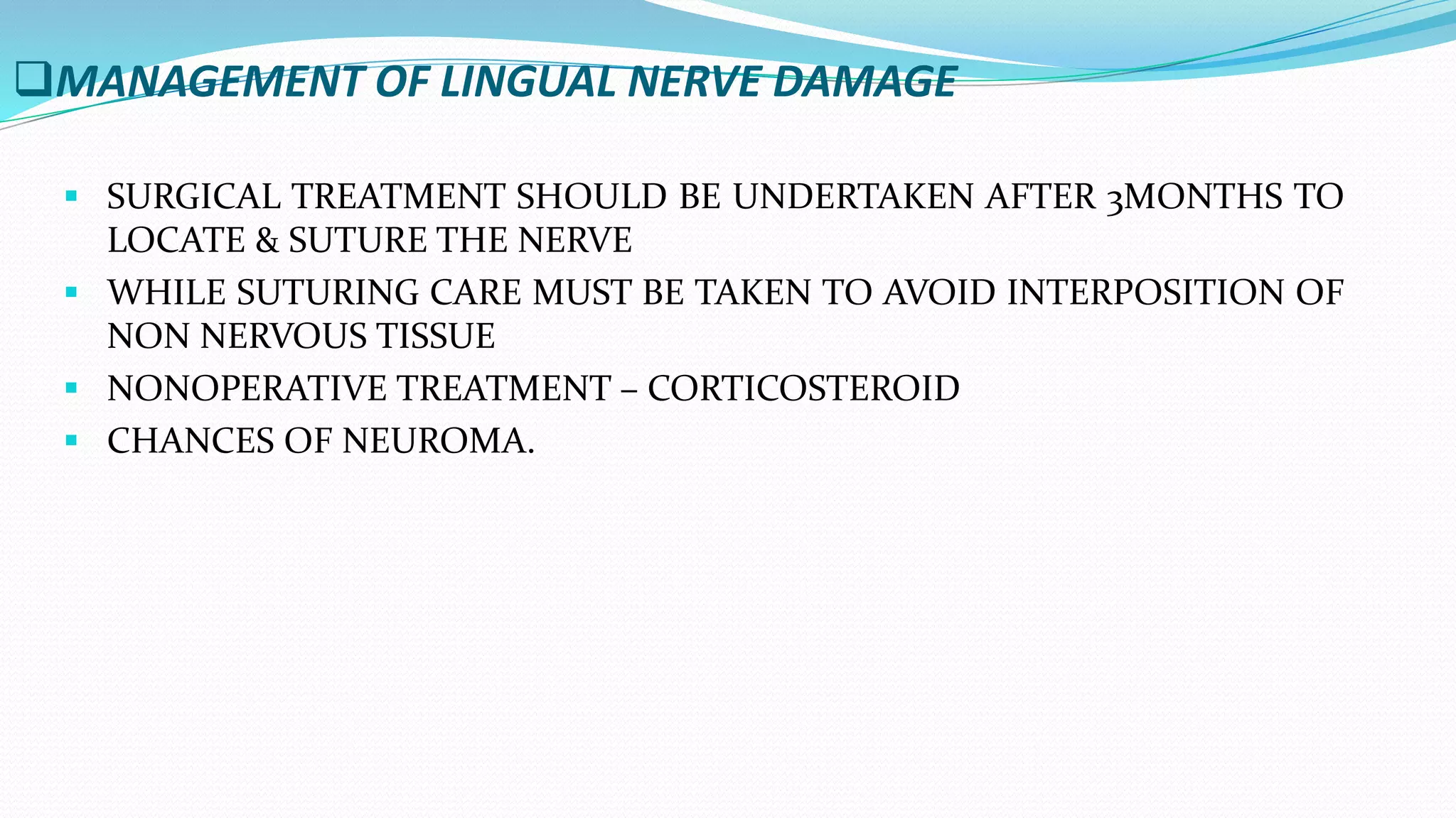 MANAGEMENT OF LINGUAL NERVE DAMAGE
 SURGICAL TREATMENT SHOULD BE UNDERTAKEN AFTER 3MONTHS TO
LOCATE & SUTURE THE NERVE
 WHILE SUTURING CARE MUST BE TAKEN TO AVOID INTERPOSITION OF
NON NERVOUS TISSUE
 NONOPERATIVE TREATMENT – CORTICOSTEROID
 CHANCES OF NEUROMA.
 