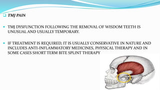  TMJ PAIN
 TMJ DYSFUNCTION FOLLOWING THE REMOVAL OF WISDOM TEETH IS
UNUSUAL AND USUALLY TEMPORARY.
 IF TREATMENT IS REQUIRED, IT IS USUALLY CONSERVATIVE IN NATURE AND
INCLUDES ANTI-INFLAMMATORY MEDICINES, PHYSICAL THERAPY AND IN
SOME CASES SHORT TERM BITE SPLINT THERAPY.
 
