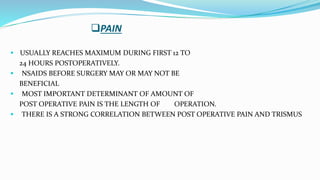 PAIN
 USUALLY REACHES MAXIMUM DURING FIRST 12 TO
24 HOURS POSTOPERATIVELY.
 NSAIDS BEFORE SURGERY MAY OR MAY NOT BE
BENEFICIAL
 MOST IMPORTANT DETERMINANT OF AMOUNT OF
POST OPERATIVE PAIN IS THE LENGTH OF OPERATION.
 THERE IS A STRONG CORRELATION BETWEEN POST OPERATIVE PAIN AND TRISMUS
 