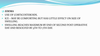  EDEMA
 USE OF CORTICOSTEROIDS.
 ICE – MAY BE COMFORTING BUT HAS LITTLE EFFECT ON SIZE OF
SWELLING.
 SWELLING REACHES MAXIMUM BY END OF SECOND POST OPERATIVE
DAY AND RESOLVED BY 5TH TO 7TH DAY.
 