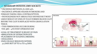  ALVEOLAR OSTEITIS (DRY SOCKET)
• INCIDENCE BETWEEN 3% AND 25%.
• INCIDENCE APPEARS HIGHER IN SMOKERS AND
FEMALES TAKING ORAL CONTRACEPTIVES.
• PATHOGENESIS NOT ABSOLUTELY DEFINED BUT MOST
LIKELY RESULT OF LYSIS OF FULLY FORMED BLOOD CLOT
BEFORE THE CLOT IS REPLACED WITH GRANULATION
TISSUE.
• THIS FIBRINOLYSIS OCCURS DURING
THE 3RD – 4TH POST OPERATED DAY
•GOAL OF TREATMENT IS RELIEF OF PAIN
•IRRIGATION OF EXTRACTION SITE
•PLACEMENT OF EUGENOL DRESSING
•ANALGESICS
•PAIN USUALLY RESOLVES WITHIN
3-5 DAYS BUT UP TO 10 TO 14 DAYS
 