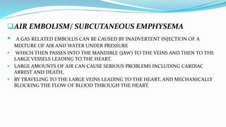 AIR EMBOLISM/ SUBCUTANEOUS EMPHYSEMA
 A GAS RELATED EMBOLUS CAN BE CAUSED BY INADVERTENT INJECTION OF A
MIXTURE OF AIR AND WATER UNDER PRESSURE
 WHICH THEN PASSES INTO THE MANDIBLE (JAW) TO THE VEINS AND THEN TO THE
LARGE VESSELS LEADING TO THE HEART.
 LARGE AMOUNTS OF AIR CAN CAUSE SERIOUS PROBLEMS INCLUDING CARDIAC
ARREST AND DEATH,
 BY TRAVELING TO THE LARGE VEINS LEADING TO THE HEART, AND MECHANICALLY
BLOCKING THE FLOW OF BLOOD THROUGH THE HEART.
 