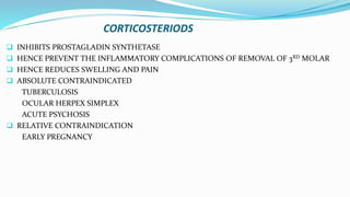 CORTICOSTERIODS
 INHIBITS PROSTAGLADIN SYNTHETASE
 HENCE PREVENT THE INFLAMMATORY COMPLICATIONS OF REMOVAL OF 3RD MOLAR
 HENCE REDUCES SWELLING AND PAIN
 ABSOLUTE CONTRAINDICATED
TUBERCULOSIS
OCULAR HERPEX SIMPLEX
ACUTE PSYCHOSIS
 RELATIVE CONTRAINDICATION
EARLY PREGNANCY
 