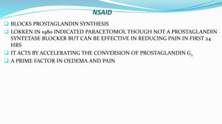 NSAID
 BLOCKS PROSTAGLANDIN SYNTHESIS
 LOKKEN IN 1980 INDICATED PARACETOMOL THOUGH NOT A PROSTAGLANDIN
SYNTETASE BLOCKER BUT CAN BE EFFECTIVE IN REDUCING PAIN IN FIRST 24
HRS
 IT ACTS BY ACCELERATING THE CONVERSION OF PROSTAGLANDIN G2
 A PRIME FACTOR IN OEDEMA AND PAIN
 