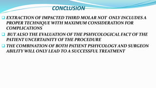 CONCLUSION
 EXTRACTION OF IMPACTED THIRD MOLAR NOT ONLY INCLUDES A
PROPER TECHNIQUE WITH MAXIMUM CONSIDERATION FOR
COMPLICATIONS
 BUT ALSO THE EVALUATION OF THE PSHYCOLOGICAL FACT OF THE
PATIENT UNCERTAINITY OF THE PROCEDURE
 THE COMBINATION OF BOTH PATIENT PSHYCOLOGY AND SURGEON
ABILITY WILL ONLY LEAD TO A SUCCESSFUL TREATMENT
 