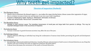 Why teeth get impacted?
Theories of impaction (Durbeck)
 The Phylogenic theory
 Nature tries to eliminate the disused organs i.e., use makes the organ develop better, disuse causes slow regression of organ.
 Due to evolution increase in brain size and decrease in jaw size as per node’s hypothesis
 Evolution of Masticatory habits- leading to Withdrawal / elimination of stimulus.
 Softer and refined foods / fibrous food / Uncooked meat
 The Mendelian theory
 Heredity is most common cause. The hereditary transmission of small jaws and large teeth from parents to siblings. This may be
important etiological factor in the occurrence of impaction.
 The Endocrine theory
 Increase or decrease in growth hormone secretion may affect the size of the jaws.
 The Pathological theory
 Chronic infections affecting an individual may bring the condensation of osseous tissue further preventing the growth and development
of the jaws.
 The Orthodontic theory
 Jaws develop in downward and forward direction. Growth of the jaw and movement of teeth occurs in forward direction,so any thing that
interfere with such moment will cause an impaction (small jaw-decreased space).
 A dense bone decreases the movement of the teeth in forward direction.
 