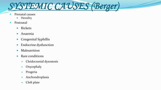 SYSTEMIC CAUSES (Berger)
 Prenatal causes
 Heredity
 Postnatal
 Rickets
 Anaemia
 Congenital Syphillis
 Endocrine dysfunction
 Malnutrition
 Rare conditions
 Cleidocranial dysostosis
 Oxycephaly
 Progeria
 Anchondroplasia
 Cleft plate
 