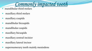 Commonly impacted tooth
 mandibular third molars
 maxillary third molars
 maxillary cuspids
 mandibular bicuspids
 mandibular cuspids
 maxillary bicuspids
 maxillary central incisior
 maxillary lateral incisor
 supernumerary teeth mainly mesiodens
 