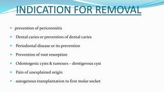 INDICATION FOR REMOVAL
 prevention of pericoronitis
 Dental caries or prevention of dental caries
 Periodontal disease or its prevention
 Prevention of root resorption
 Odontogenic cysts & tumours – dentigerous cyst
 Pain of unexplained origin
 autogenous transplantation to first molar socket
 