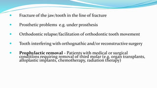  Fracture of the jaw/tooth in the line of fracture
 Prosthetic problems e.g. under prosthesis
 Orthodontic relapse/facilitation of orthodontic tooth movement
 Tooth interfering with orthognathic and/or reconstructive surgery
 Prophylactic removal - Patients with medical or surgical
conditions requiring removal of third molar (e.g. organ transplants,
alloplastic implants, chemotherapy, radiation therapy)
 