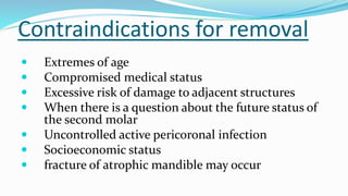 Contraindications for removal
 Extremes of age
 Compromised medical status
 Excessive risk of damage to adjacent structures
 When there is a question about the future status of
the second molar
 Uncontrolled active pericoronal infection
 Socioeconomic status
 fracture of atrophic mandible may occur
 
