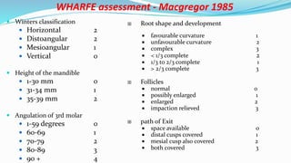 WHARFE assessment - Macgregor 1985
 Winters classification
 Horizontal 2
 Distoangular 2
 Mesioangular 1
 Vertical 0
 Height of the mandible
 1-30 mm 0
 31-34 mm 1
 35-39 mm 2
 Angulation of 3rd molar
 1-59 degrees 0
 60-69 1
 70-79 2
 80-89 3
 90 + 4
 Root shape and development
 favourable curvature 1
 unfavourable curvature 2
 complex 3
 < 1/3 complete 2
 1/3 to 2/3 complete 1
 > 2/3 complete 3
 Follicles
 normal 0
 possibly enlarged 1
 enlarged 2
 impaction relieved 3
 path of Exit
 space available 0
 distal cusps covered 1
 mesial cusp also covered 2
 both covered 3
 