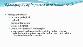Radiography of impacted mandibular teeth
 Radiographic views
 intraoral periapical
 occlusal
 orthopontamograph
 lateral radiograph
 Linear cross sectional tomography
 A diagnostic technique for determining the buccolingual
relationship of impacted mandibular third molar and inferior
alveolar neurovascular bundle
 