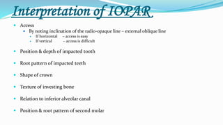 Interpretation of IOPAR
 Access
 By noting inclination of the radio-opaque line – external oblique line
 If horizontal – access is easy
 If vertical – access is difficult
 Position & depth of impacted tooth
 Root pattern of impacted teeth
 Shape of crown
 Texture of investing bone
 Relation to inferior alveolar canal
 Position & root pattern of second molar
 