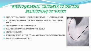 RADIOGRAPHIC CRITERIA TO DECIDE
SECTIONING OF TOOTH
 THIS CRITERIA DECIDES WHETHER THE TOOTH IS LOCKED OR NOT
 A LINE IS DRAWN FROM THE MESIOLINGUAL CUSP TILL THE DISTAL
ROOT
 THE DISTANCE IS THEN MEASURED
 HALF THE DISTANCE IS TAKEN AS THE RADIUS
 AN ARC IS DRAWN
 IF THE ARC TOUCHES THE 2ND MOLAR INDICATES LOCKING OF TOOTH
 SECTIONING IS MANDATORY
 