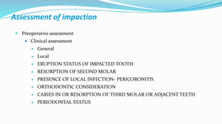 Assessment of impaction
 Preoperative assessment
 Clinical assessment
 General
 Local
 ERUPTION STATUS OF IMPACTED TOOTH
 RESORPTION OF SECOND MOLAR
 PRESENCE OF LOCAL INFECTION- PERICORONITIS
 ORTHODONTIC CONSIDERATION
 CARIES IN OR RESORPTION OF THIRD MOLAR OR ADJACENT TEETH
 PERIODONTAL STATUS
 
