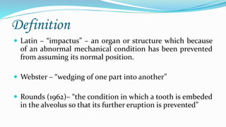 Definition
 Latin – “impactus” – an organ or structure which because
of an abnormal mechanical condition has been prevented
from assuming its normal position.
 Webster – “wedging of one part into another”
 Rounds (1962)– “the condition in which a tooth is embeded
in the alveolus so that its further eruption is prevented”
 
