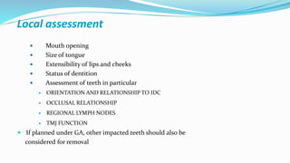 Local assessment
 Mouth opening
 Size of tongue
 Extensibility of lips and cheeks
 Status of dentition
 Assessment of teeth in particular
 ORIENTATION AND RELATIONSHIP TO IDC
 OCCLUSAL RELATIONSHIP
 REGIONAL LYMPH NODES
 TMJ FUNCTION
 If planned under GA, other impacted teeth should also be
considered for removal
 